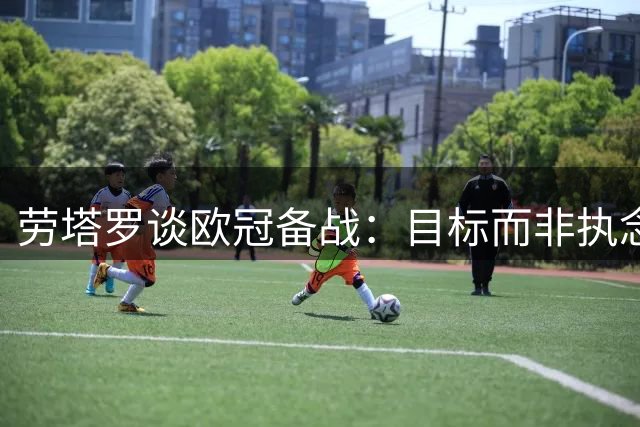 劳塔罗谈欧冠备战：目标而非执念，期待阿尔瓦雷斯复出