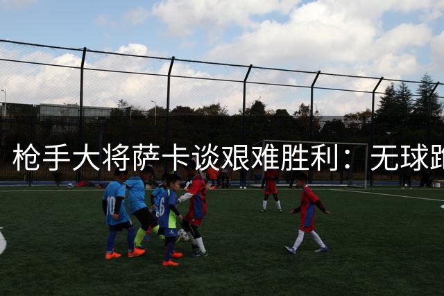 枪手大将萨卡谈艰难胜利：无球跑动助我们锁定胜局