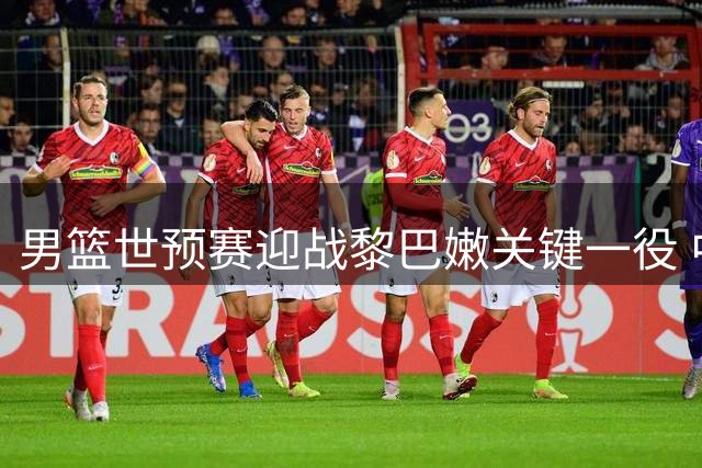 男篮世预赛迎战黎巴嫩关键一役 中国队暂列小组第三
